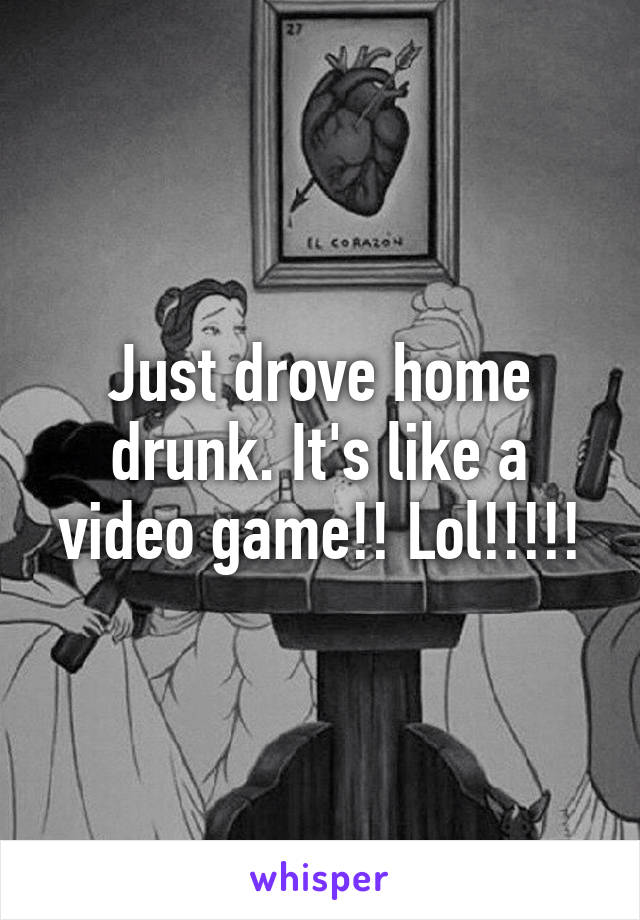 Just drove home drunk. It's like a video game!! Lol!!!!!