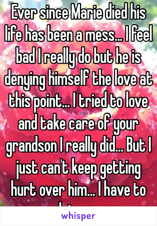 Ever since Marie died his life has been a mess... I feel bad I really do but he is denying himself the love at this point... I tried to love and take care of your grandson I really did... But I just can't keep getting hurt over him... I have to let go...