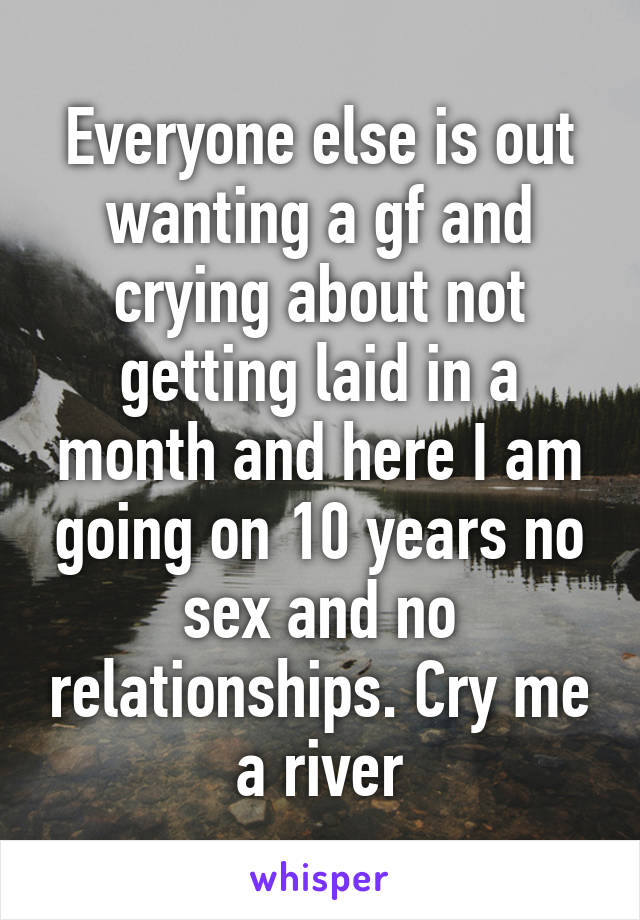 Everyone else is out wanting a gf and crying about not getting laid in a month and here I am going on 10 years no sex and no relationships. Cry me a river