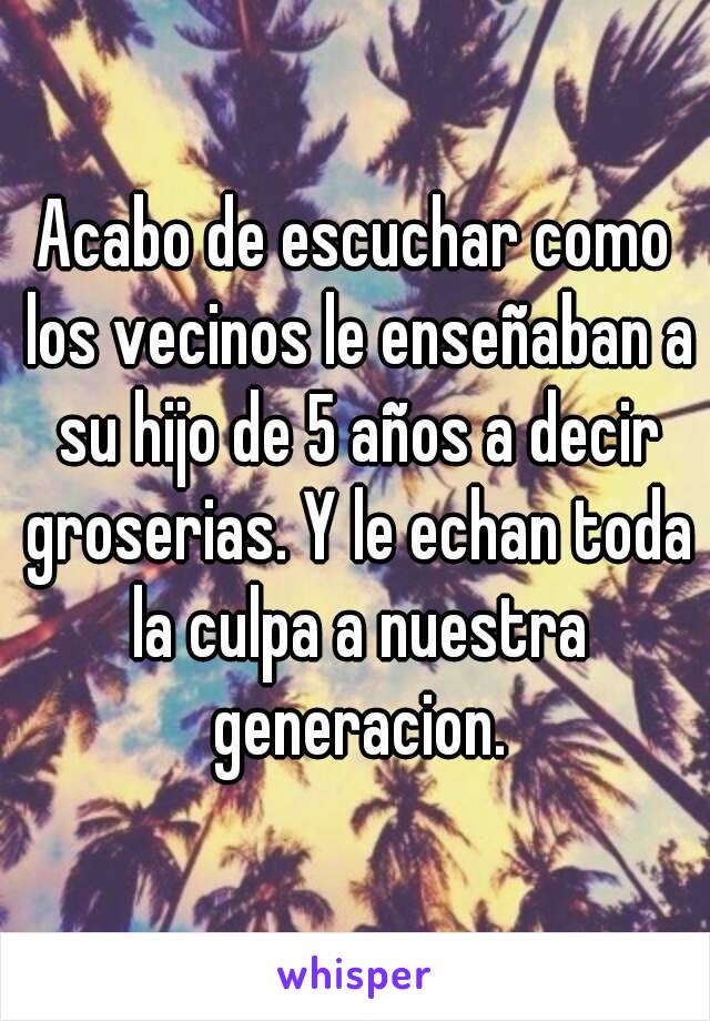 Acabo de escuchar como los vecinos le enseñaban a su hijo de 5 años a decir groserias. Y le echan toda la culpa a nuestra generacion.