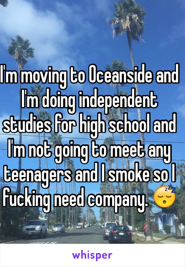 I'm moving to Oceanside and I'm doing independent studies for high school and I'm not going to meet any teenagers and I smoke so I fucking need company. 😴