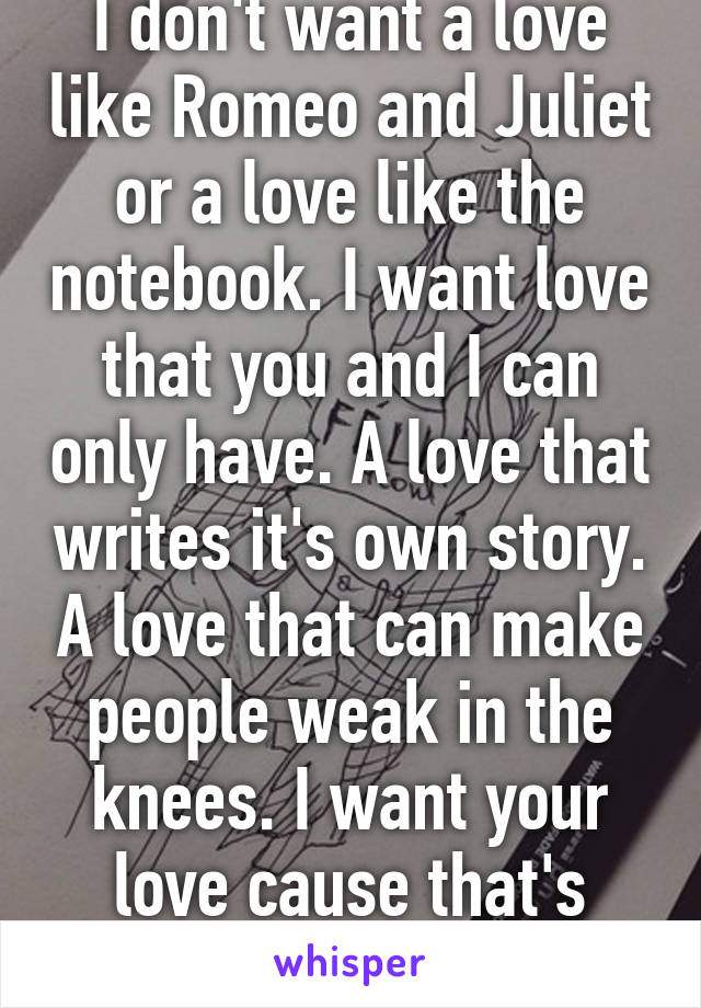 I don't want a love like Romeo and Juliet or a love like the notebook. I want love that you and I can only have. A love that writes it's own story. A love that can make people weak in the knees. I want your love cause that's what I deserve.  