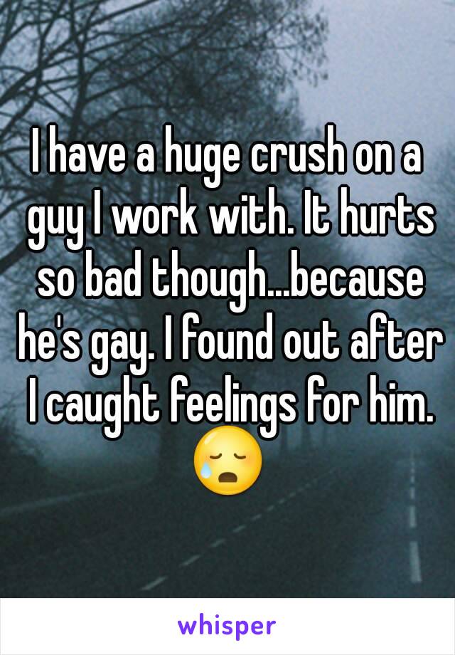 I have a huge crush on a guy I work with. It hurts so bad though...because he's gay. I found out after I caught feelings for him.
😥