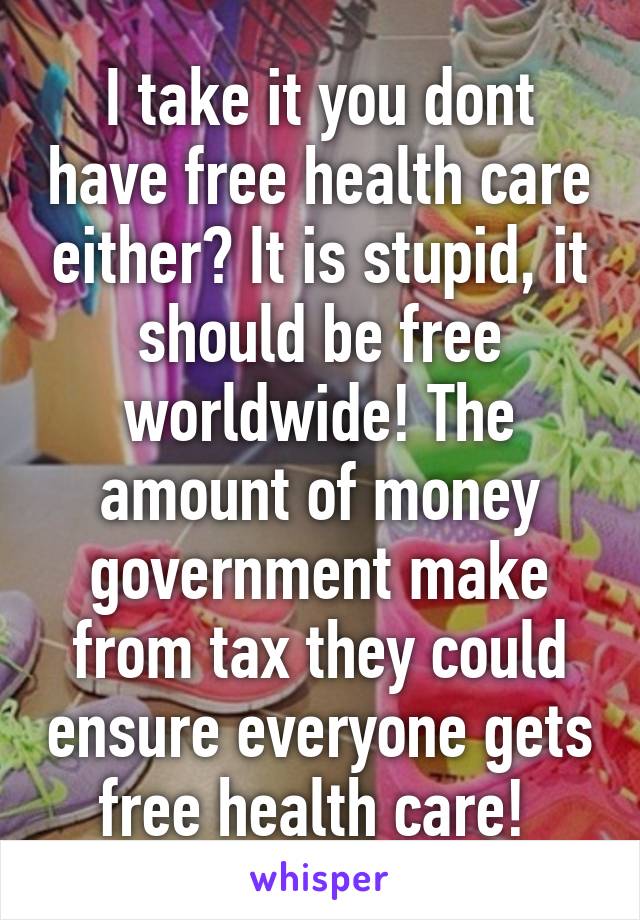 I take it you dont have free health care either? It is stupid, it should be free worldwide! The amount of money government make from tax they could ensure everyone gets free health care! 