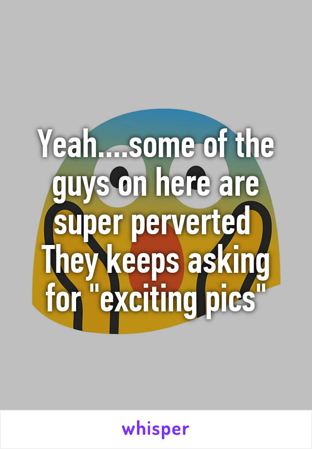 Yeah....some of the guys on here are super perverted 
They keeps asking for "exciting pics"