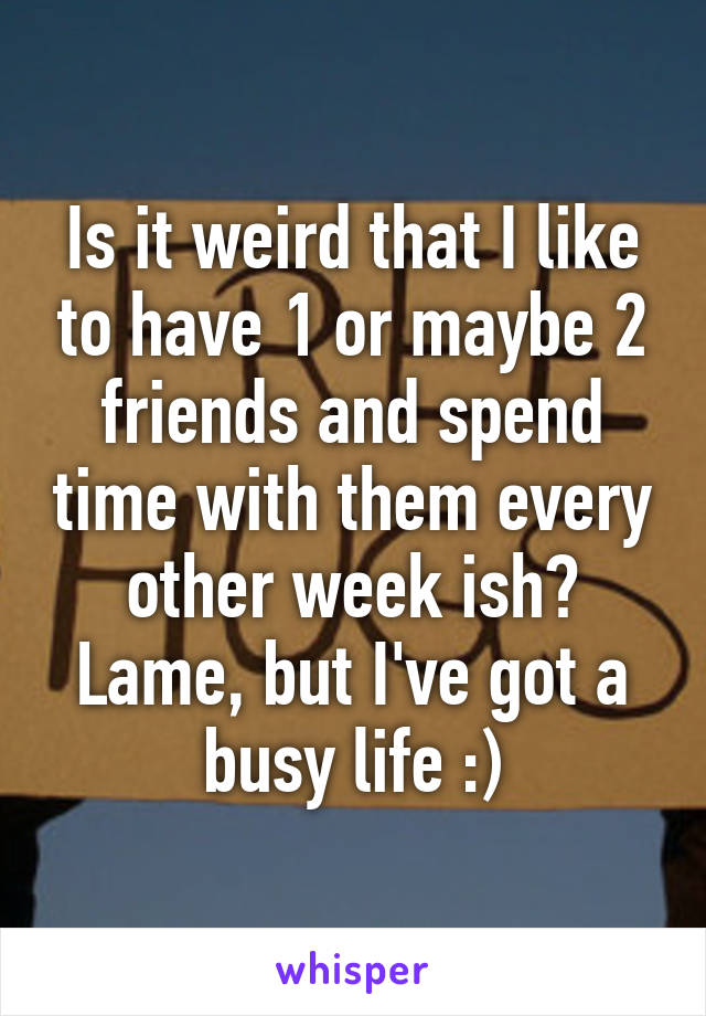 Is it weird that I like to have 1 or maybe 2 friends and spend time with them every other week ish? Lame, but I've got a busy life :)