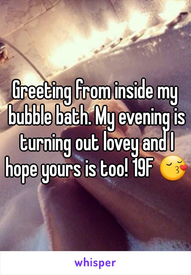 Greeting from inside my bubble bath. My evening is turning out lovey and I hope yours is too! 19F 😚