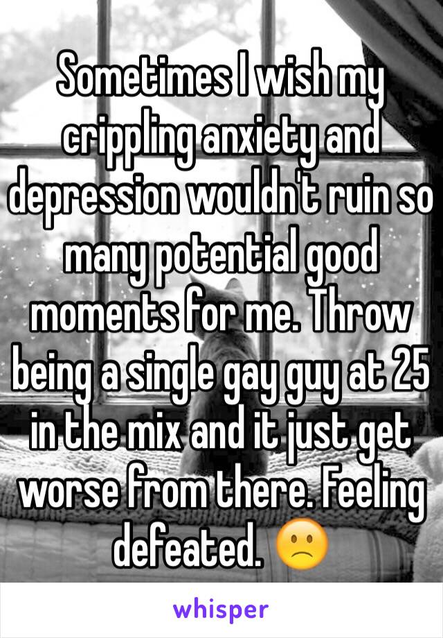 Sometimes I wish my crippling anxiety and depression wouldn't ruin so many potential good moments for me. Throw being a single gay guy at 25 in the mix and it just get worse from there. Feeling defeated. 🙁