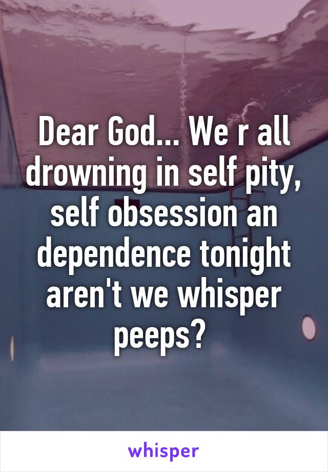 Dear God... We r all drowning in self pity, self obsession an dependence tonight aren't we whisper peeps? 