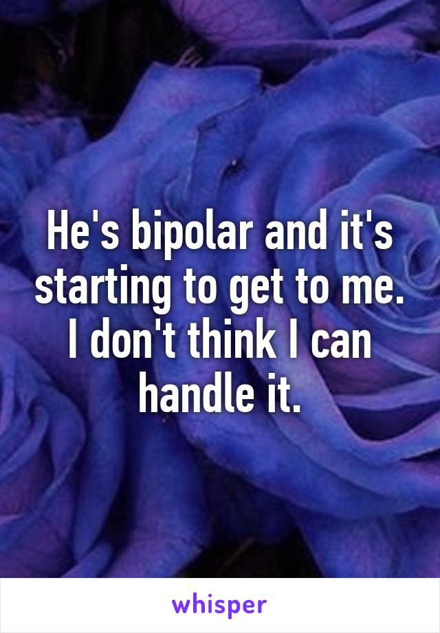 He's bipolar and it's starting to get to me. I don't think I can handle it.