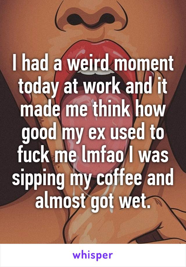 I had a weird moment today at work and it made me think how good my ex used to fuck me lmfao I was sipping my coffee and almost got wet.