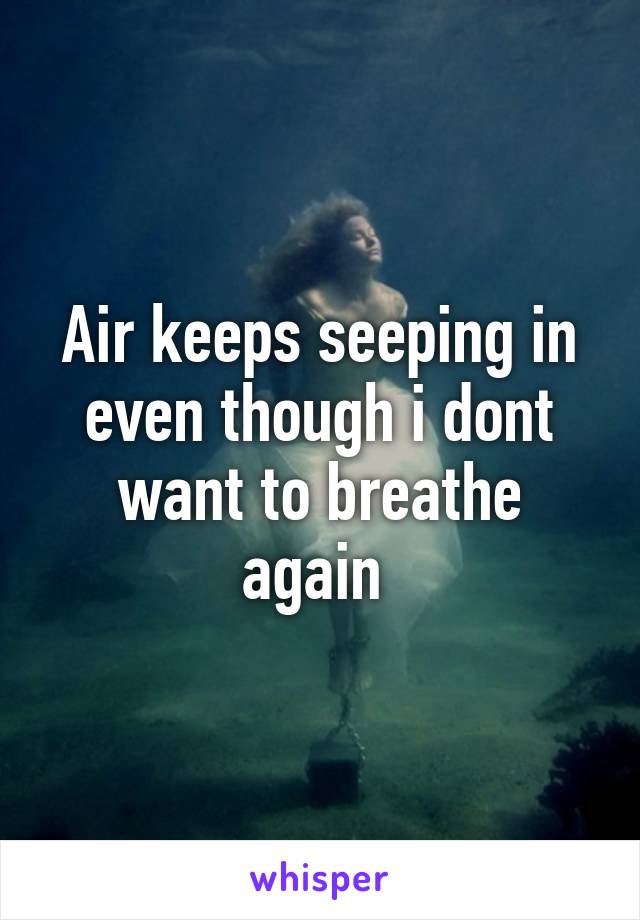 Air keeps seeping in even though i dont want to breathe again 