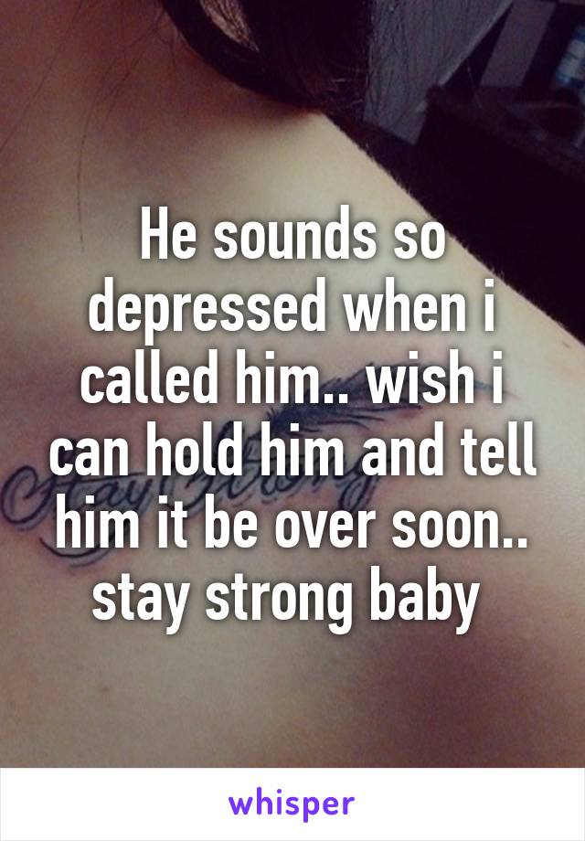 He sounds so depressed when i called him.. wish i can hold him and tell him it be over soon.. stay strong baby 