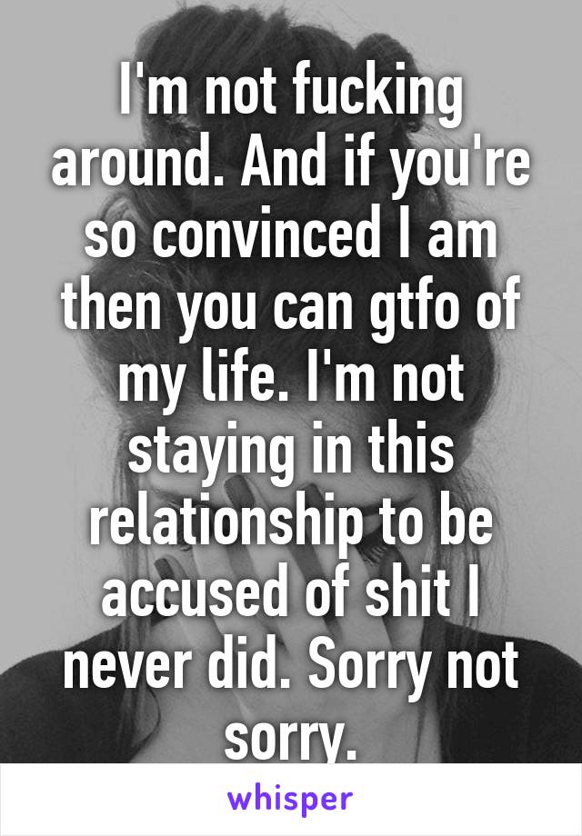 I'm not fucking around. And if you're so convinced I am then you can gtfo of my life. I'm not staying in this relationship to be accused of shit I never did. Sorry not sorry.