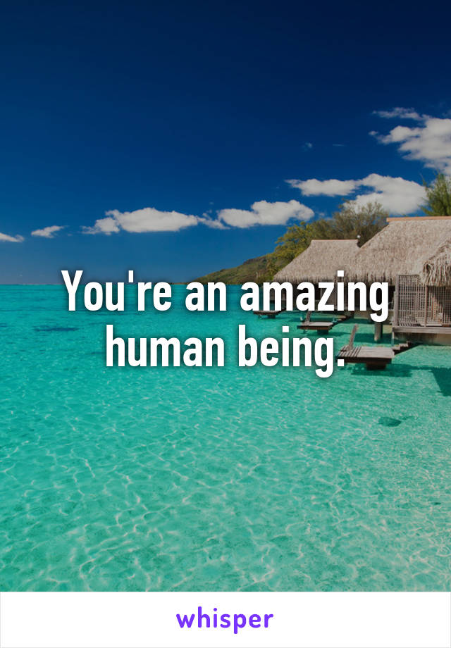 You're an amazing human being.