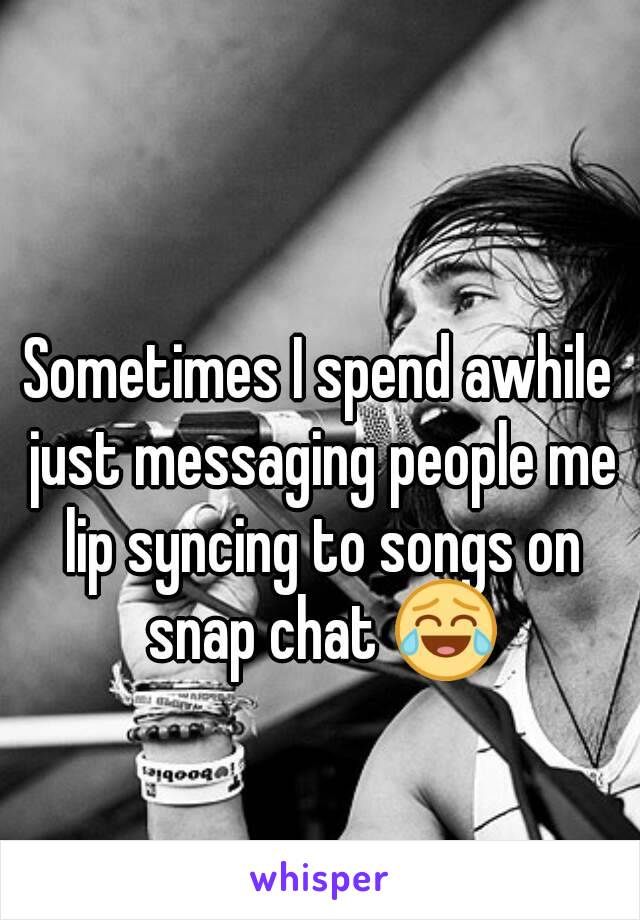 Sometimes I spend awhile just messaging people me lip syncing to songs on snap chat 😂