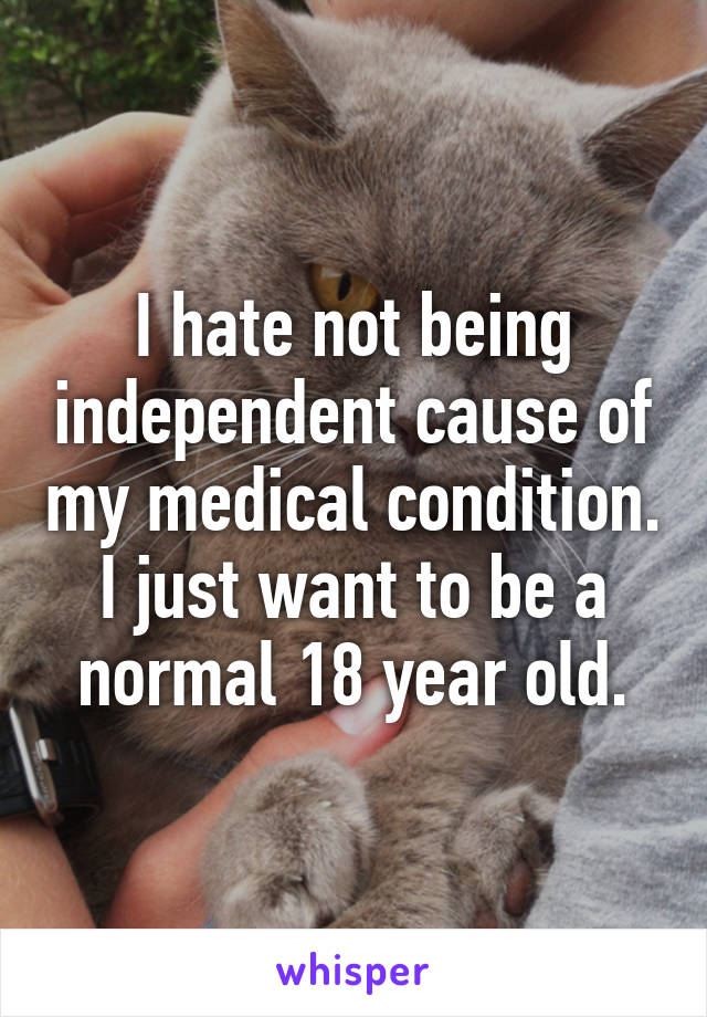 I hate not being independent cause of my medical condition. I just want to be a normal 18 year old.