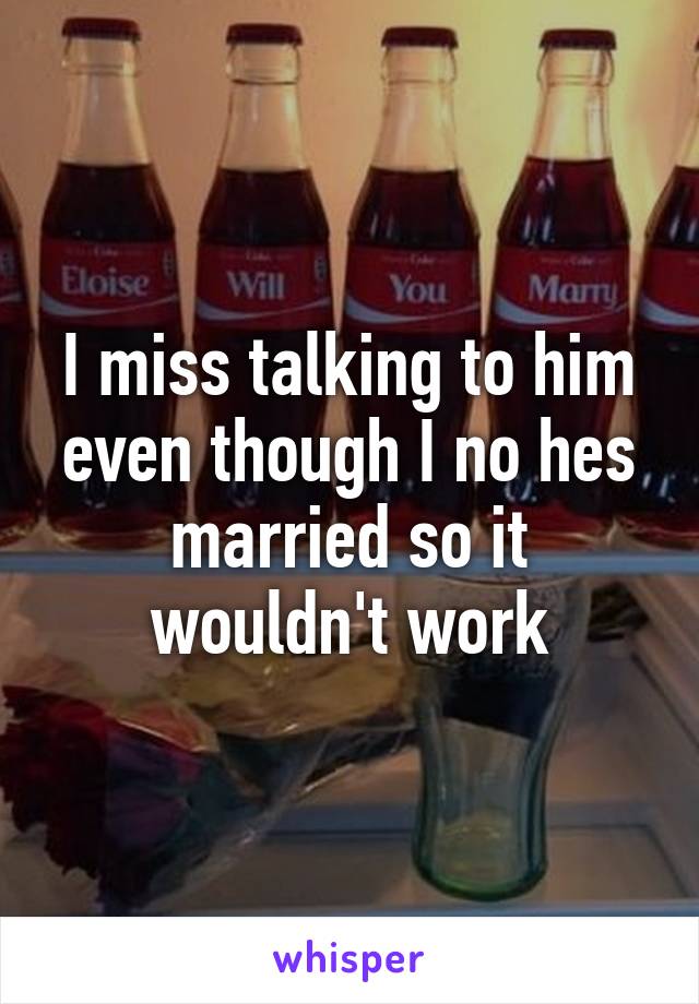 I miss talking to him even though I no hes married so it wouldn't work