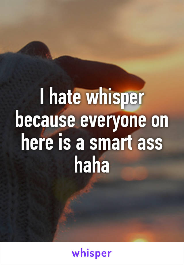 I hate whisper because everyone on here is a smart ass haha