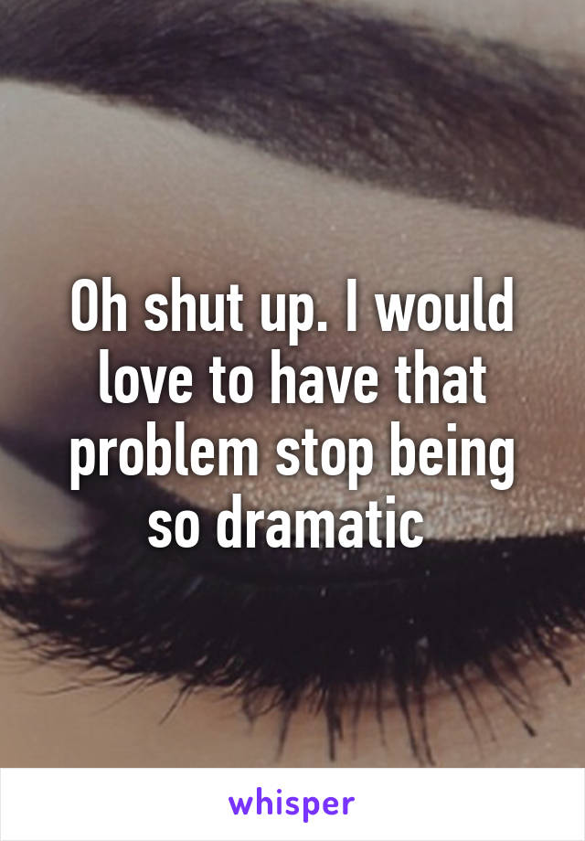 Oh shut up. I would love to have that problem stop being so dramatic 