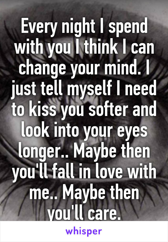 Every night I spend with you I think I can change your mind. I just tell myself I need to kiss you softer and look into your eyes longer.. Maybe then you'll fall in love with me.. Maybe then you'll care.