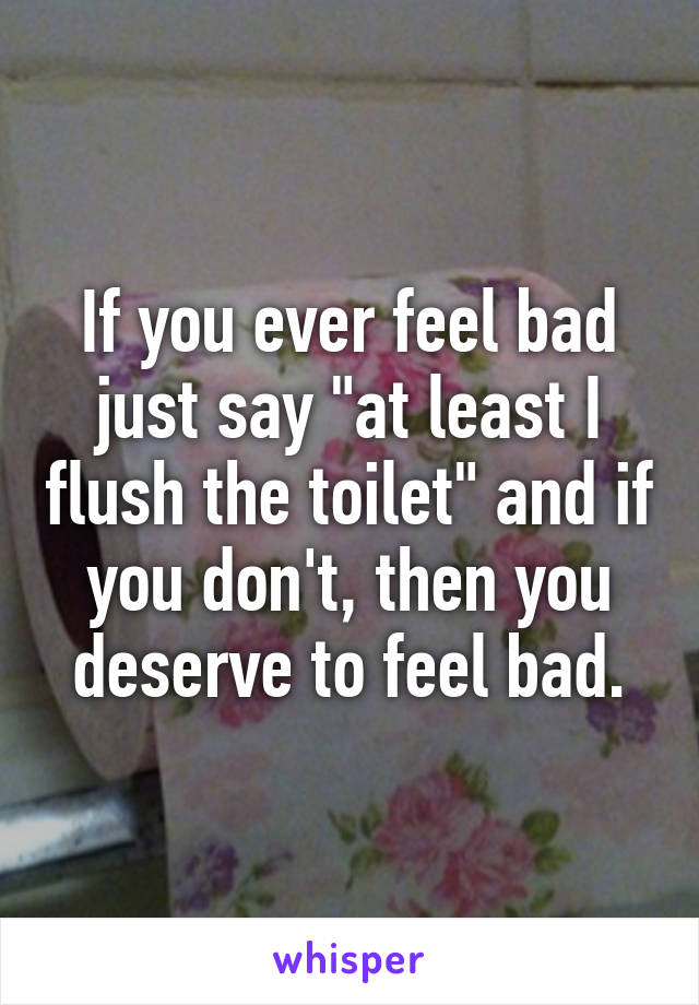 If you ever feel bad just say "at least I flush the toilet" and if you don't, then you deserve to feel bad.