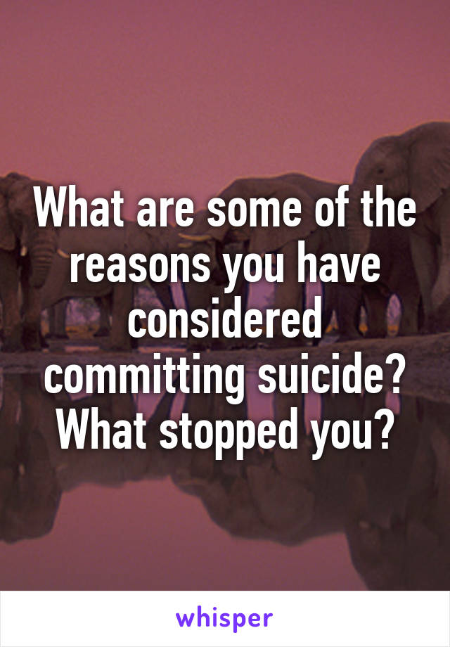 What are some of the reasons you have considered committing suicide? What stopped you?