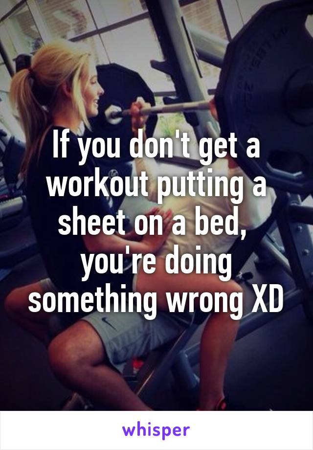 If you don't get a workout putting a sheet on a bed,  you're doing something wrong XD