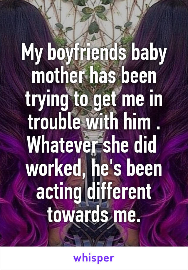 My boyfriends baby mother has been trying to get me in trouble with him . Whatever she did  worked, he's been acting different towards me.