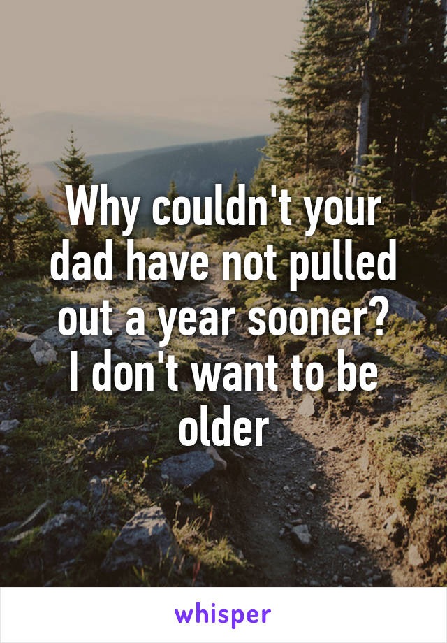 Why couldn't your dad have not pulled out a year sooner?
I don't want to be older