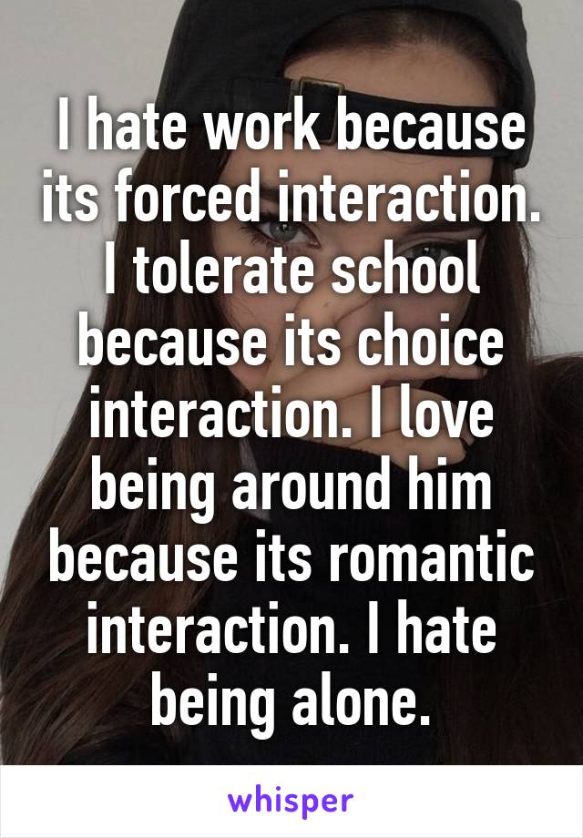 I hate work because its forced interaction. I tolerate school because its choice interaction. I love being around him because its romantic interaction. I hate being alone.