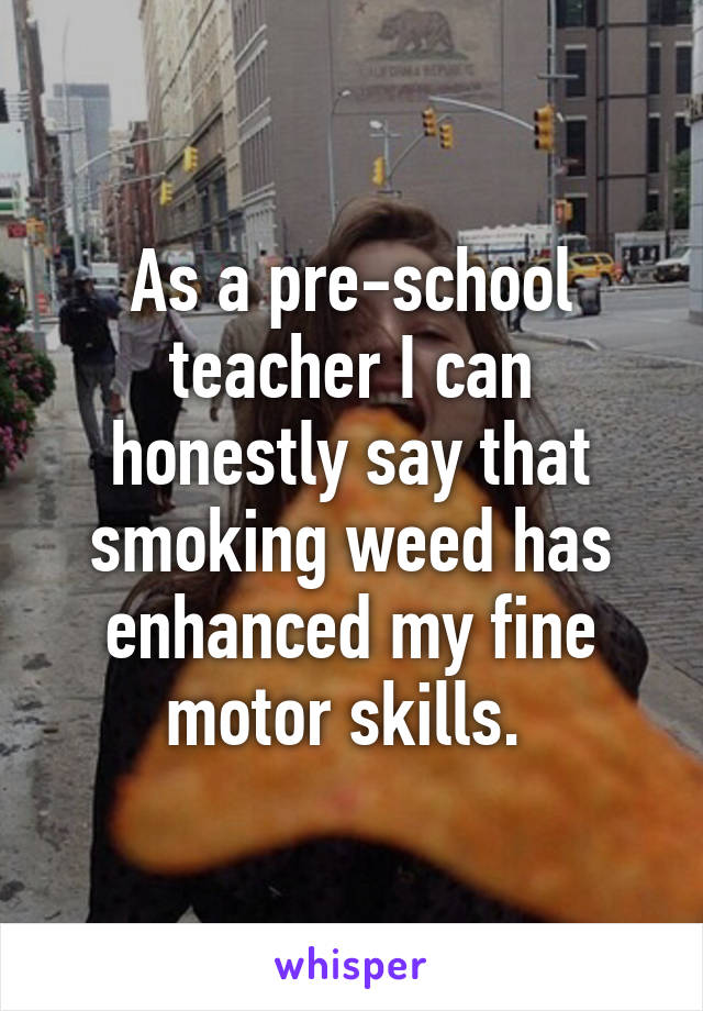 As a pre-school teacher I can honestly say that smoking weed has enhanced my fine motor skills. 