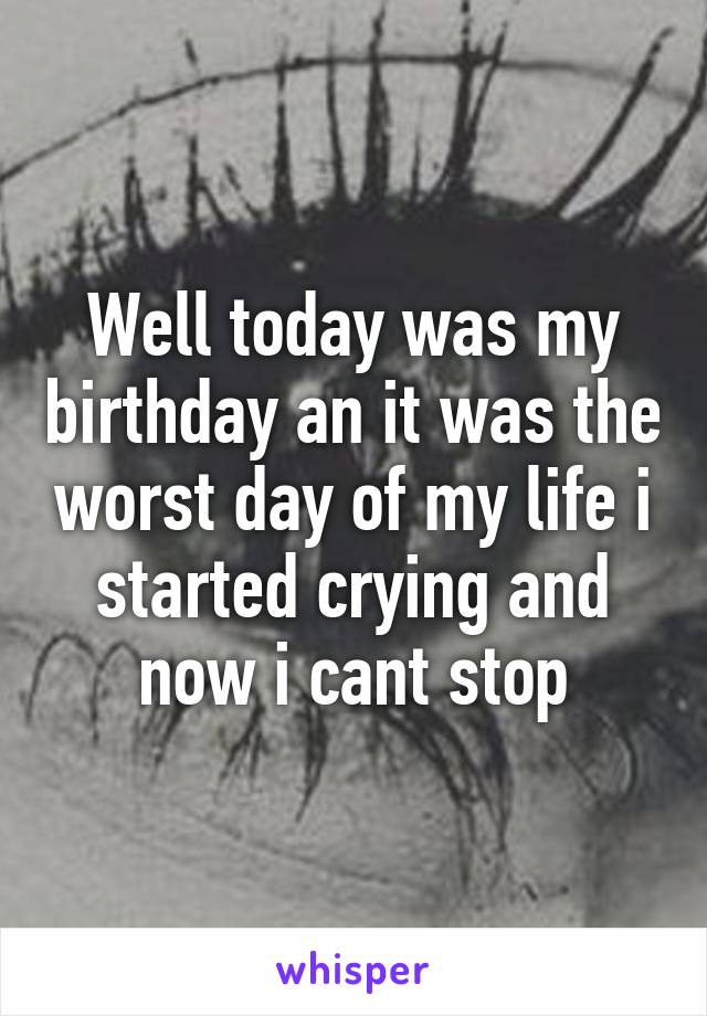 Well today was my birthday an it was the worst day of my life i started crying and now i cant stop