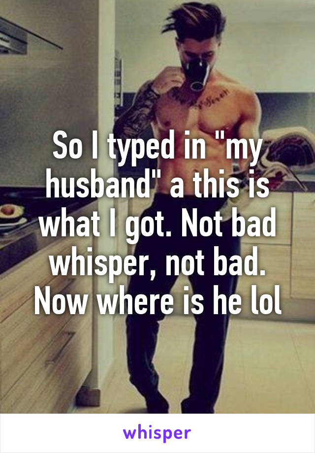 So I typed in "my husband" a this is what I got. Not bad whisper, not bad. Now where is he lol