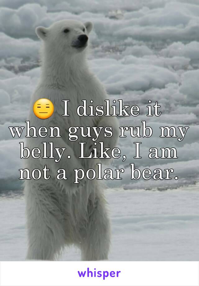 😑 I dislike it when guys rub my belly. Like, I am not a polar bear.