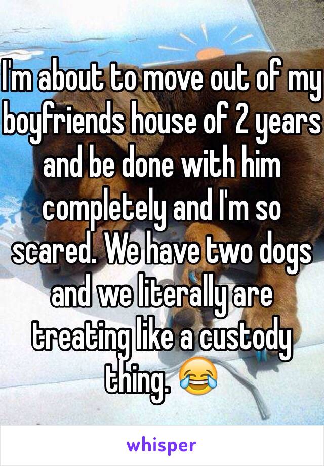 I'm about to move out of my boyfriends house of 2 years and be done with him completely and I'm so scared. We have two dogs and we literally are treating like a custody thing. 😂