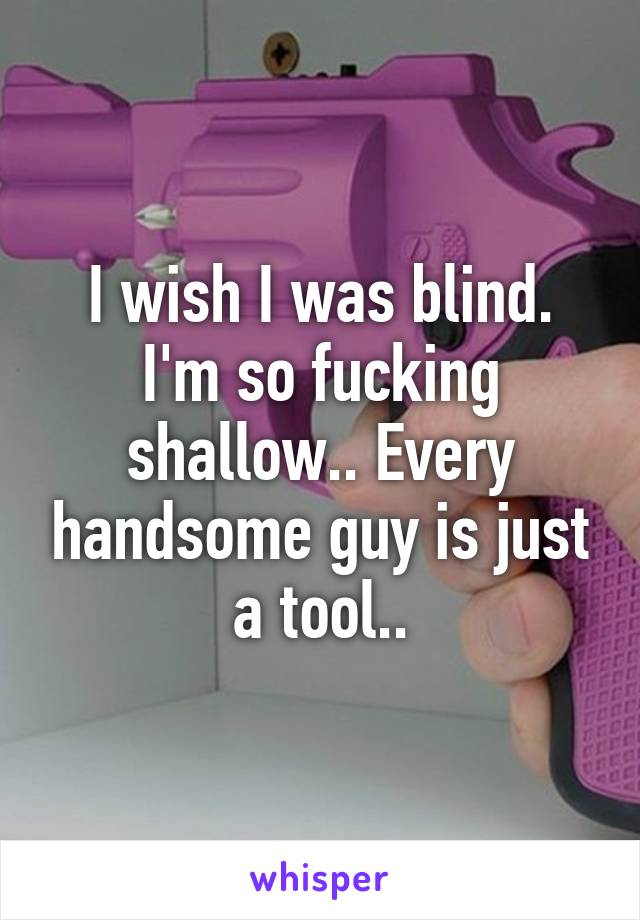 I wish I was blind. I'm so fucking shallow.. Every handsome guy is just a tool..