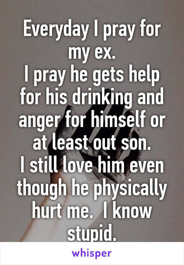 Everyday I pray for my ex.
I pray he gets help for his drinking and anger for himself or at least out son.
I still love him even though he physically hurt me.  I know stupid.