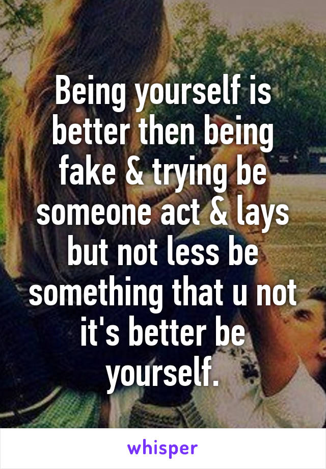 Being yourself is better then being fake & trying be someone act & lays but not less be something that u not it's better be yourself.