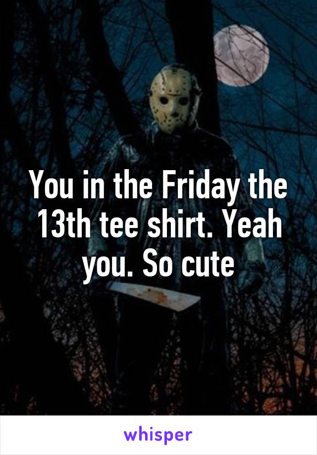 You in the Friday the 13th tee shirt. Yeah you. So cute