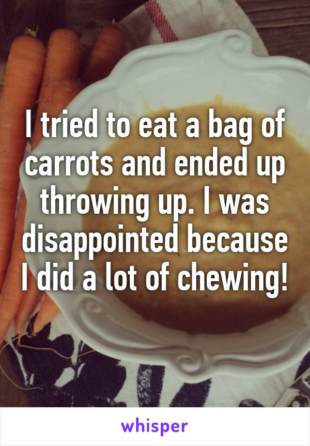 I tried to eat a bag of carrots and ended up throwing up. I was disappointed because I did a lot of chewing! 