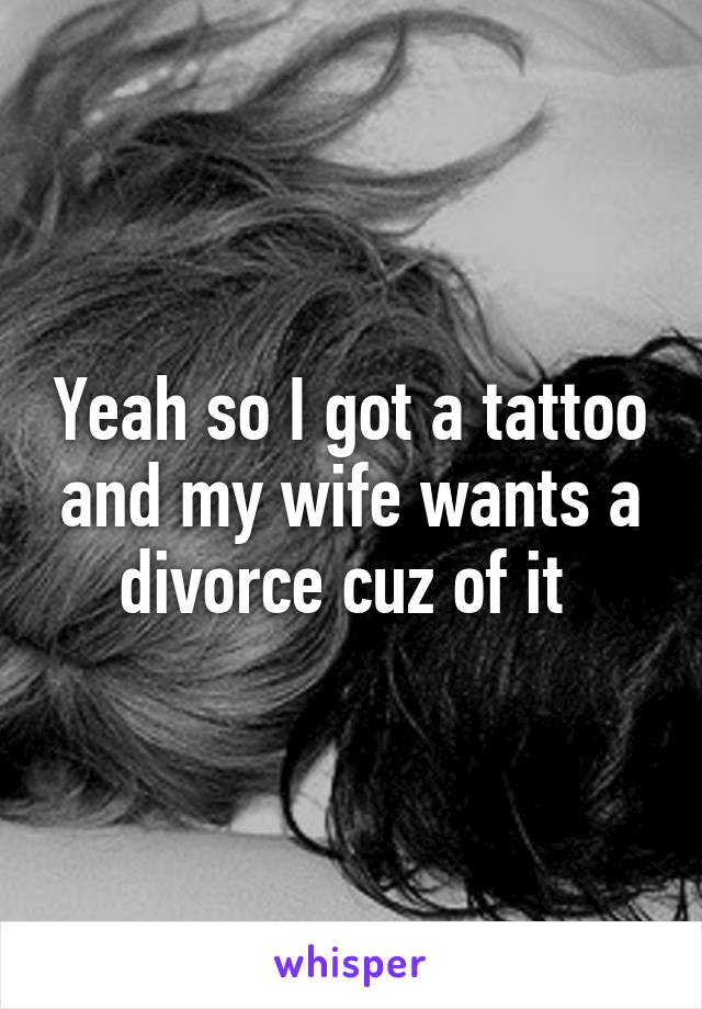 Yeah so I got a tattoo and my wife wants a divorce cuz of it 