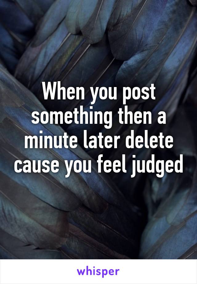 When you post something then a minute later delete cause you feel judged 