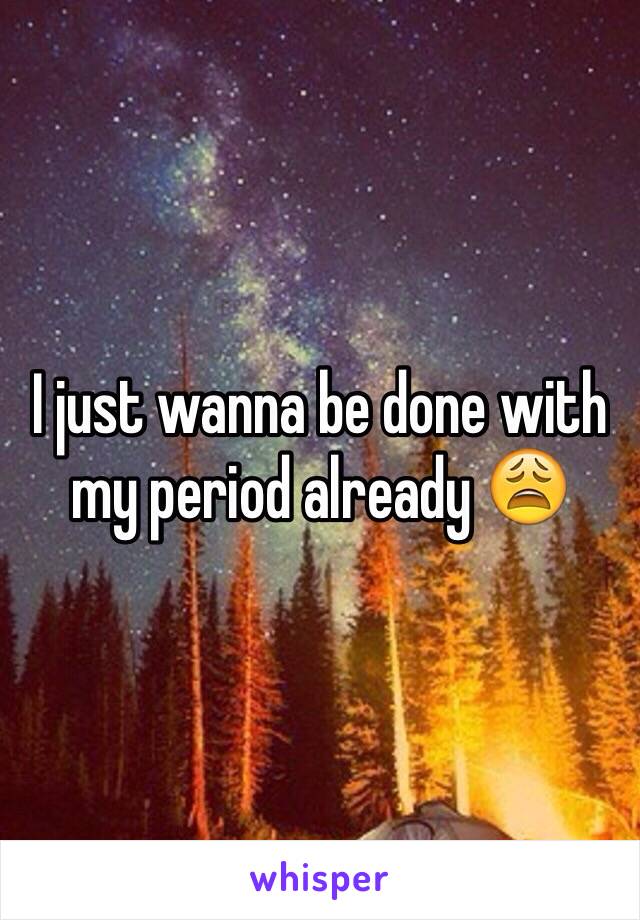 I just wanna be done with my period already 😩