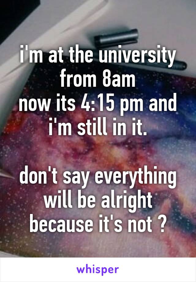 i'm at the university from 8am
now its 4:15 pm and i'm still in it.

don't say everything will be alright because it's not 💔