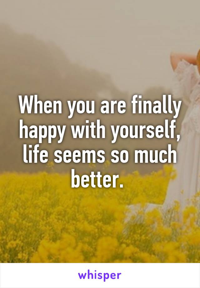 When you are finally happy with yourself, life seems so much better. 