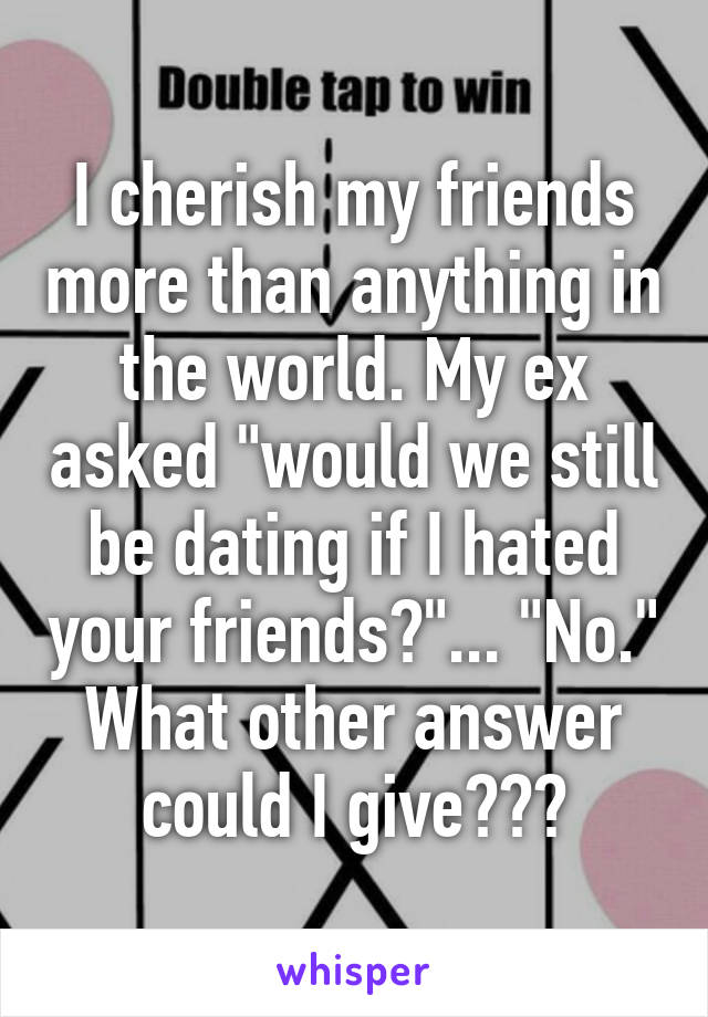 I cherish my friends more than anything in the world. My ex asked "would we still be dating if I hated your friends?"... "No." What other answer could I give???