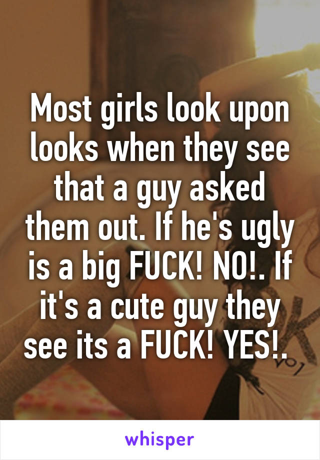 Most girls look upon looks when they see that a guy asked them out. If he's ugly is a big FUCK! NO!. If it's a cute guy they see its a FUCK! YES!. 