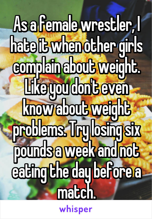 As a female wrestler, I hate it when other girls complain about weight. Like you don't even know about weight problems. Try losing six pounds a week and not eating the day before a match.