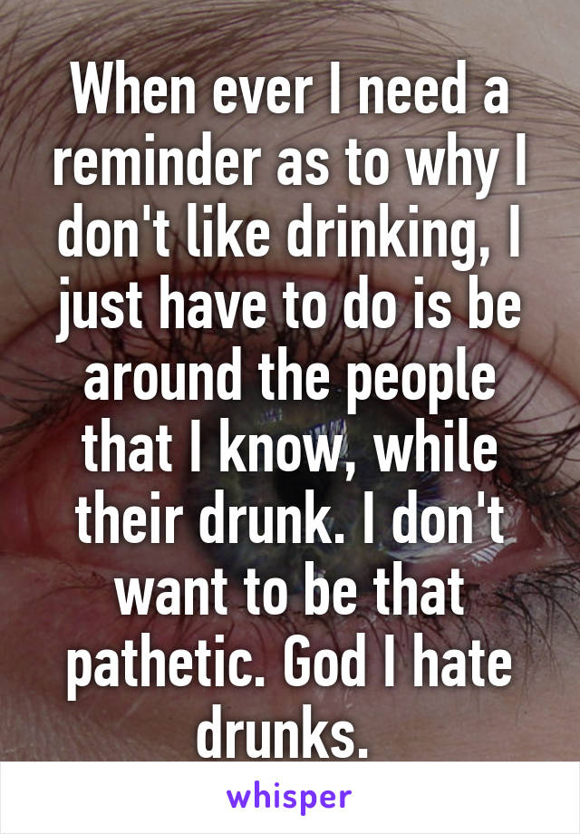 When ever I need a reminder as to why I don't like drinking, I just have to do is be around the people that I know, while their drunk. I don't want to be that pathetic. God I hate drunks. 